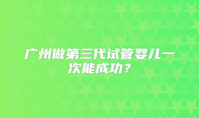 广州做第三代试管婴儿一次能成功?