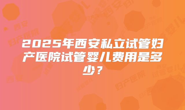 2025年西安私立试管妇产医院试管婴儿费用是多少？