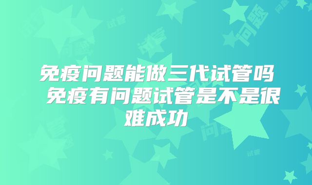 免疫问题能做三代试管吗 免疫有问题试管是不是很难成功