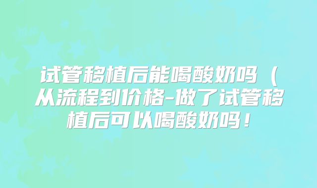 试管移植后能喝酸奶吗(从流程到价格-做了试管移植后可以喝酸奶吗!