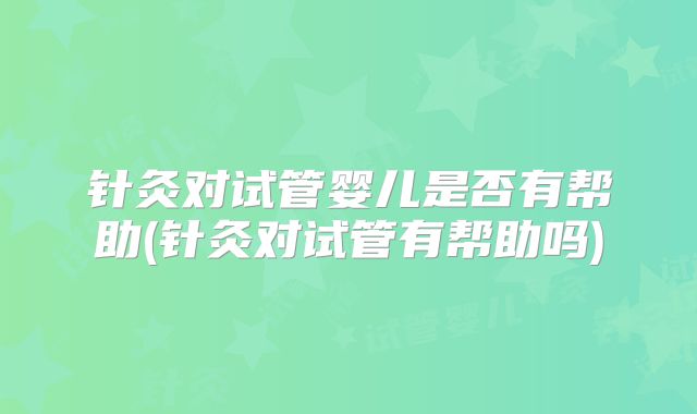 针灸对试管婴儿是否有帮助(针灸对试管有帮助吗)