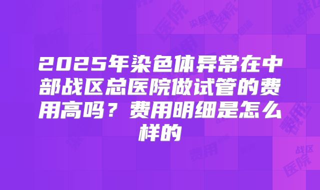 2025年染色体异常在中部战区总医院做试管的费用高吗？费用明细是怎么样的