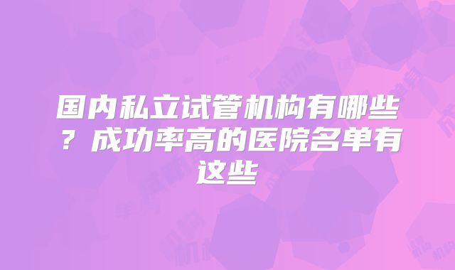 国内私立试管机构有哪些？成功率高的医院名单有这些