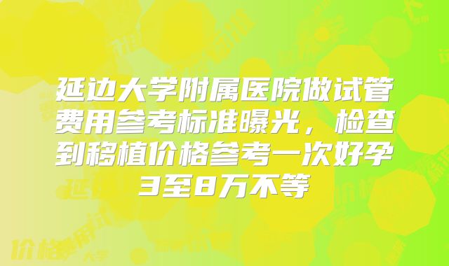 延边大学附属医院做试管费用参考标准曝光，检查到移植价格参考一次好孕3至8万不等