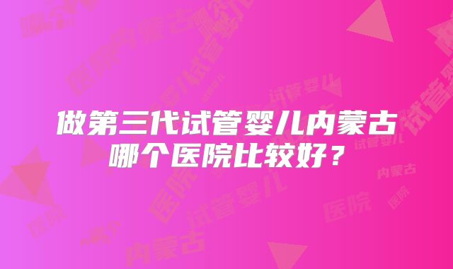 做第三代试管婴儿内蒙古哪个医院比较好？