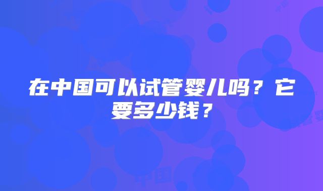 在中国可以试管婴儿吗？它要多少钱？