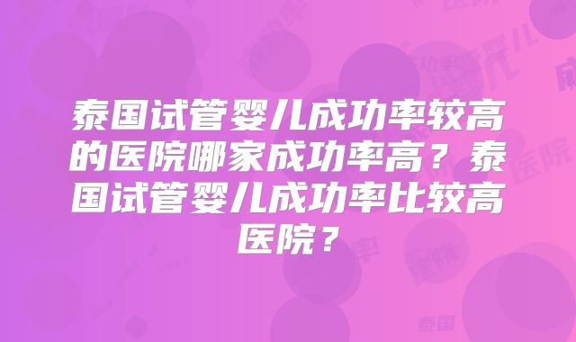泰国试管婴儿成功率较高的医院哪家成功率高？泰国试管婴儿成功率比较高医院？