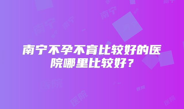 南宁不孕不育比较好的医院哪里比较好？