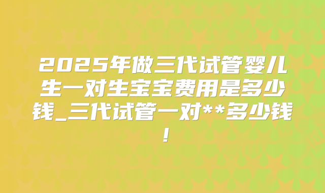 2025年做三代试管婴儿生一对生宝宝费用是多少钱_三代试管一对**多少钱！
