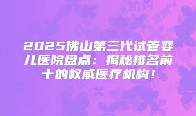 2025佛山第三代试管婴儿医院盘点：揭秘排名前十的权威医疗机构！