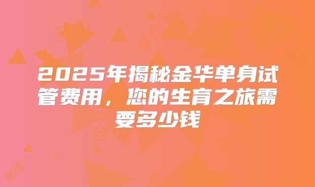 2025年揭秘金华单身试管费用，您的生育之旅需要多少钱