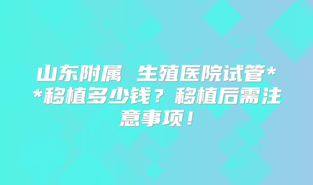 山东附属 生殖医院试管**移植多少钱？移植后需注意事项！