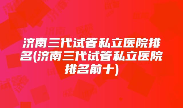 济南三代试管私立医院排名(济南三代试管私立医院排名前十)