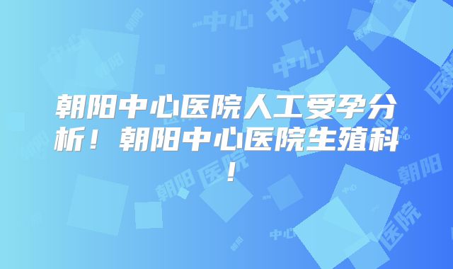 朝阳中心医院人工受孕分析！朝阳中心医院生殖科！