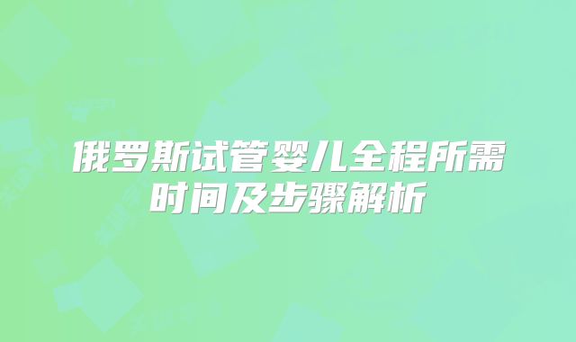 俄罗斯试管婴儿全程所需时间及步骤解析
