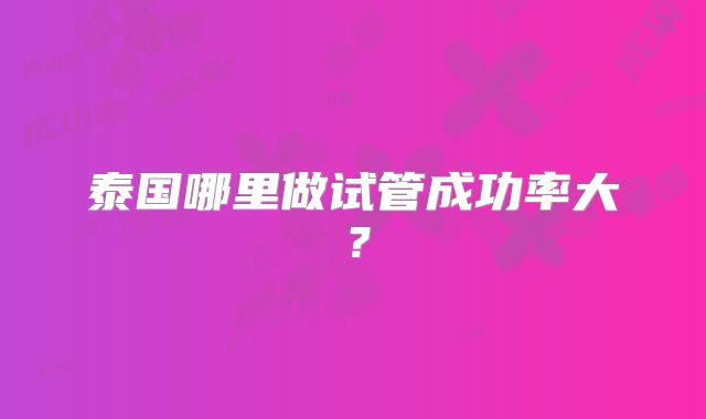 泰国哪里做试管成功率大?