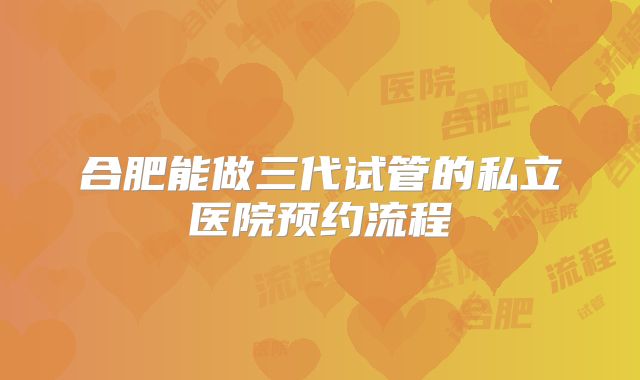 合肥能做三代试管的私立医院预约流程