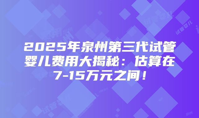 2025年泉州第三代试管婴儿费用大揭秘:估算在7-15万元之间!