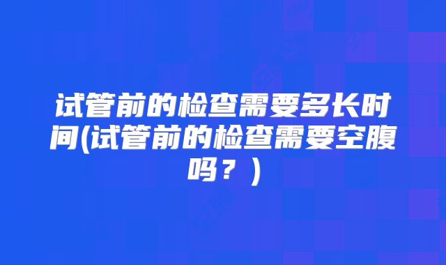 试管前的检查需要多长时间(试管前的检查需要空腹吗？)