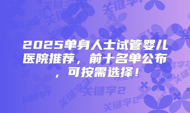 2025单身人士试管婴儿医院推荐，前十名单公布，可按需选择！