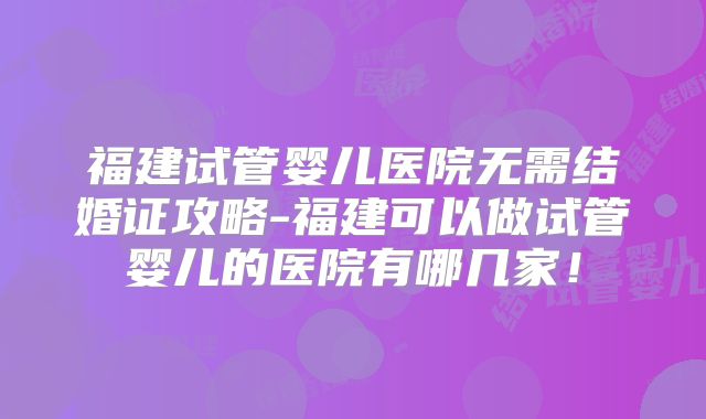 福建试管婴儿医院无需结婚证攻略-福建可以做试管婴儿的医院有哪几家！