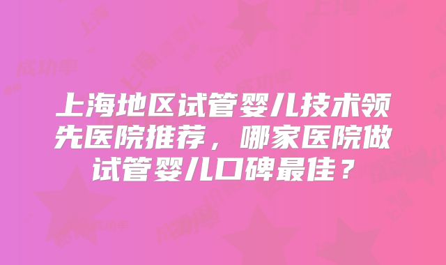 上海地区试管婴儿技术领先医院推荐,哪家医院做试管婴儿口碑最佳?
