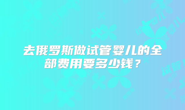 去俄罗斯做试管婴儿的全部费用要多少钱？