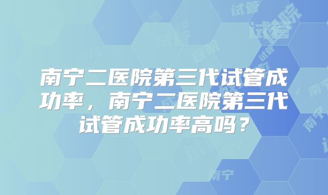 南宁二医院第三代试管成功率，南宁二医院第三代试管成功率高吗？