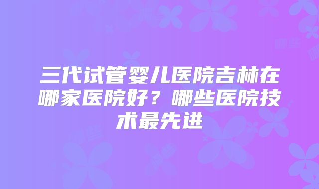 三代试管婴儿医院吉林在哪家医院好？哪些医院技术最先进