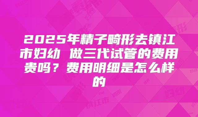 2025年精子畸形去镇江市妇幼 做三代试管的费用贵吗?费用明细是怎么样的