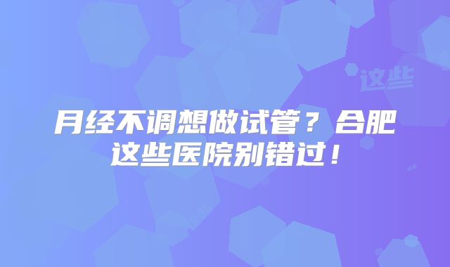 月经不调想做试管？合肥这些医院别错过！