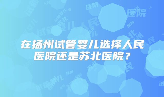 在扬州试管婴儿选择人民医院还是苏北医院？