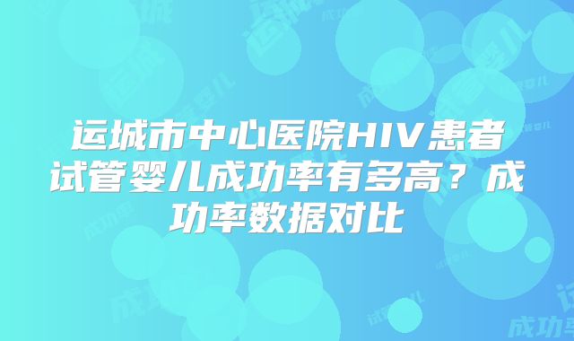 运城市中心医院HIV患者试管婴儿成功率有多高?成功率数据对比