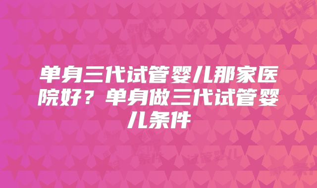 单身三代试管婴儿那家医院好?单身做三代试管婴儿条件