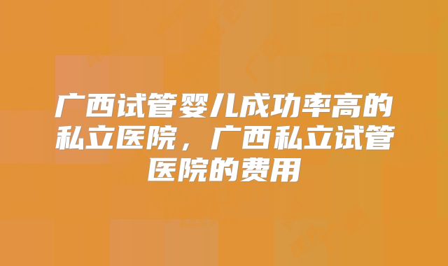 广西试管婴儿成功率高的私立医院，广西私立试管医院的费用