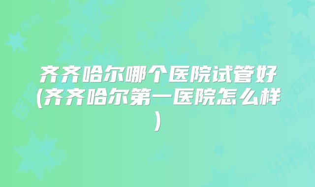 齐齐哈尔哪个医院试管好(齐齐哈尔第一医院怎么样)