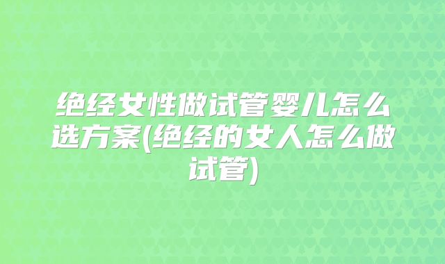 绝经女性做试管婴儿怎么选方案(绝经的女人怎么做试管)
