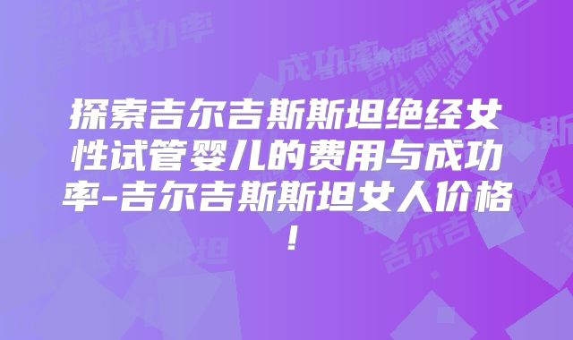 探索吉尔吉斯斯坦绝经女性试管婴儿的费用与成功率-吉尔吉斯斯坦女人价格！
