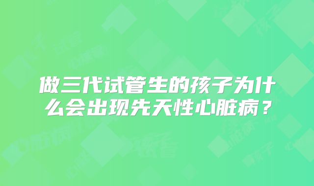 做三代试管生的孩子为什么会出现先天性心脏病？