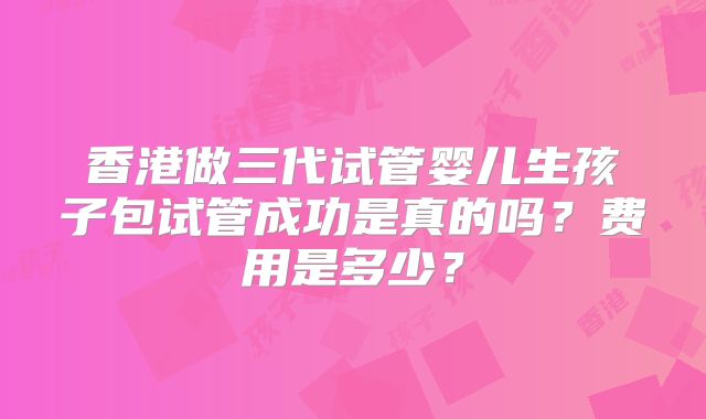 香港做三代试管婴儿生孩子包试管成功是真的吗？费用是多少？
