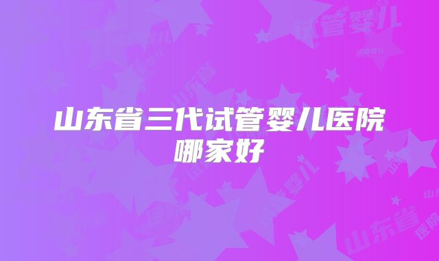 山东省三代试管婴儿医院哪家好