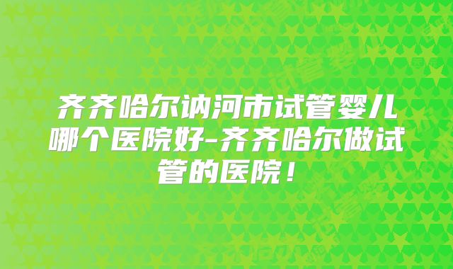 齐齐哈尔讷河市试管婴儿哪个医院好-齐齐哈尔做试管的医院！