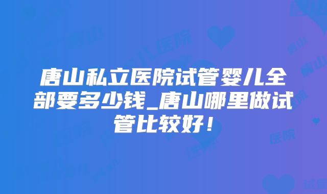唐山私立医院试管婴儿全部要多少钱_唐山哪里做试管比较好!