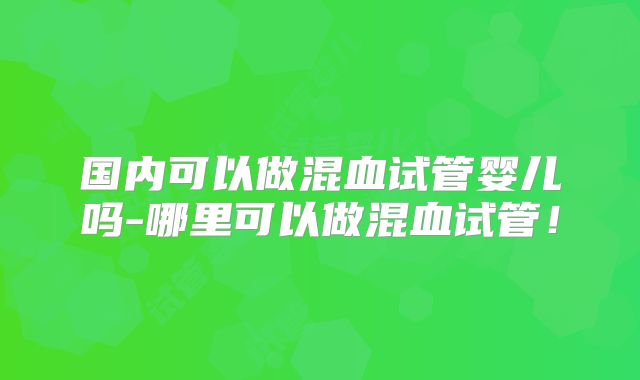 国内可以做混血试管婴儿吗-哪里可以做混血试管！