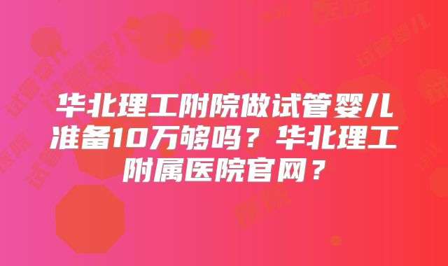 华北理工附院做试管婴儿准备10万够吗?华北理工附属医院官网?