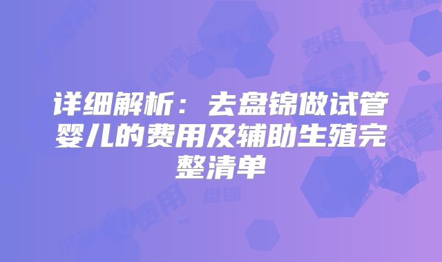 详细解析：去盘锦做试管婴儿的费用及辅助生殖完整清单