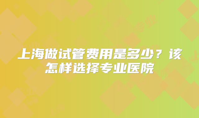 上海做试管费用是多少？该怎样选择专业医院