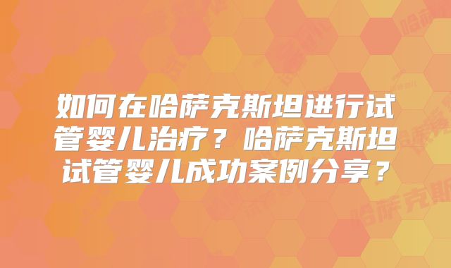 如何在哈萨克斯坦进行试管婴儿治疗？哈萨克斯坦试管婴儿成功案例分享？