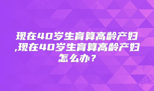 现在40岁生育算高龄产妇,现在40岁生育算高龄产妇怎么办？