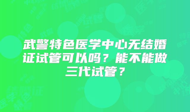 武警特色医学中心无结婚证试管可以吗？能不能做三代试管？